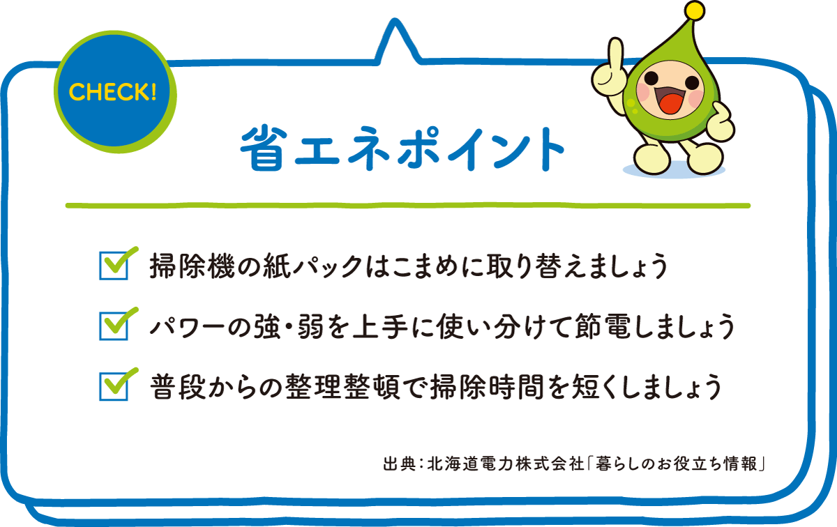 CHECK! 省エネポイント ☑掃除機の紙パックはこまめに取り替えましょう ☑パワーの強・弱を上手に使い分けて節電しましょう ☑普段からの整理整頓で掃除時間を短くしましょう 出典：北海道電力株式会社「暮らしのお役立ち情報」