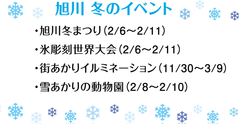 旭川 冬のイベント ・旭川冬まつり(2/6~2/11) ・氷彫刻世界大会(2/6~2/11) ・街あかりイルミネーション(11/30~3/9) ・雪あかりの動物園(2/8~2/10)
