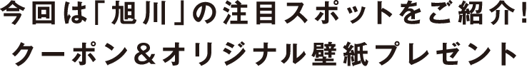 今回は「旭川」の注目スポットをご紹介！クーポン＆オリジナル壁紙プレゼント