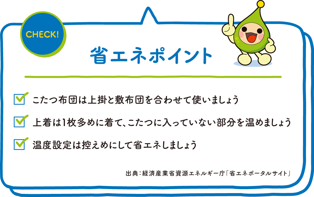 CHECK! 省エネポイント ☑こたつ布団は上掛と敷布団を合わせて使いましょう ☑上着は1枚多めに着て、こたつに入っていない部分を温めましょう ☑温度設定は控えめにして省エネしましょう 出典：経済産業省資源エネルギー庁「省エネポータルサイト」