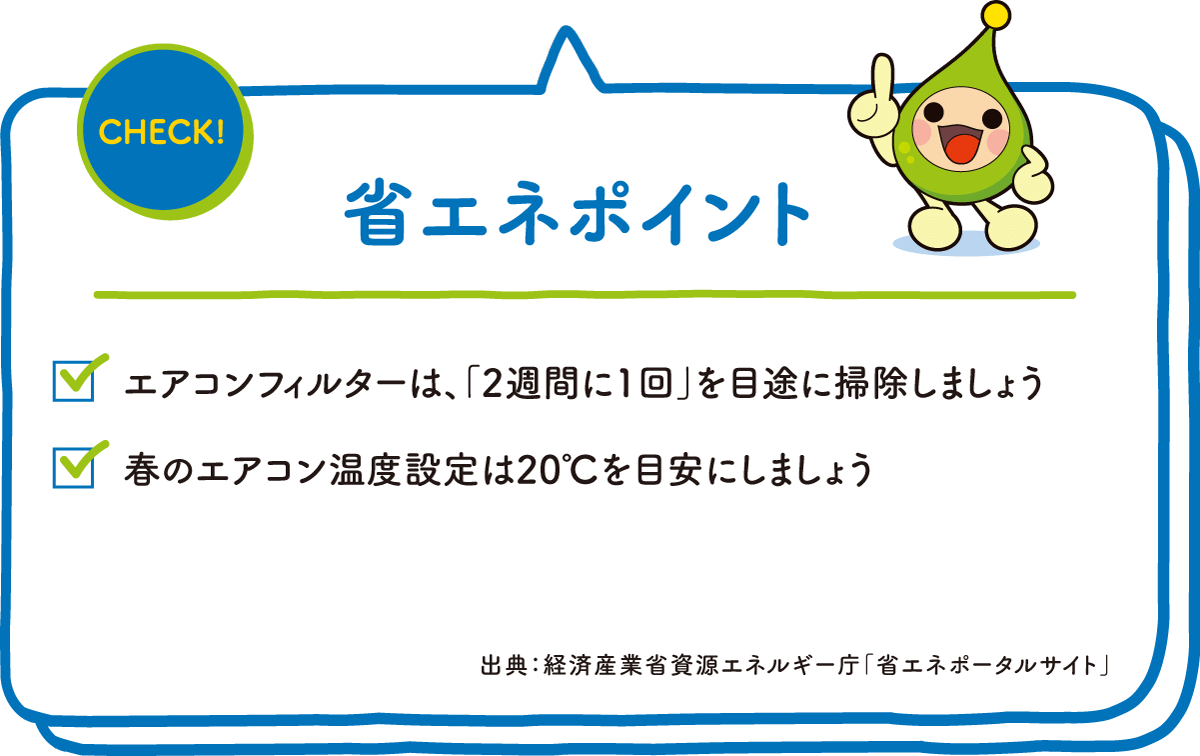 CHECK! 省エネポイント ☑エアコンフィルターは、「2週間に1回」を目途に掃除しましょう ☑春のエアコン温度設定は20℃を目安にしましょう 出典：経済産業省資源エネルギー庁「省エネポータルサイト」