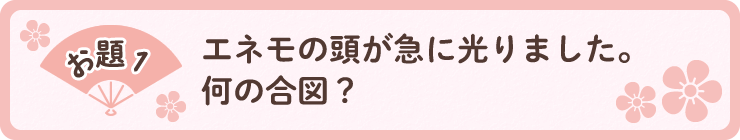 お題1「エネモの頭が急に光りました。何の合図？」