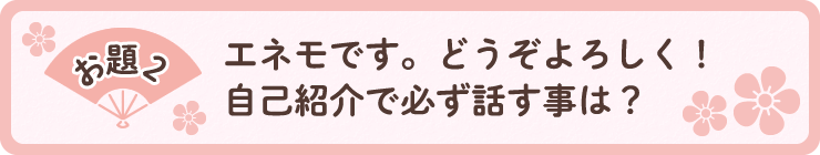 お題2「エネモです。どうぞよろしく！自己紹介で必ず話す事は？」