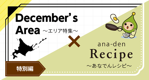 December's Area ~エリア特集~ × ana-den Recipe ~あなでんレシピ~ 特別編