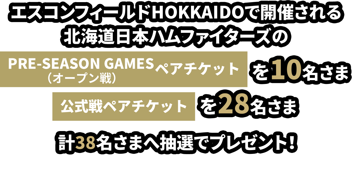 エスコンフィールドHOKKAIDOで開催される北海道日本ハムファイターズの「PRE-SEASON GAMES(オープン戦)ペアチケット」を10名さま 「公式戦ペアチケット」を28名さま 計38名さま(ペアで計76名さま)へ抽選でプレゼント！