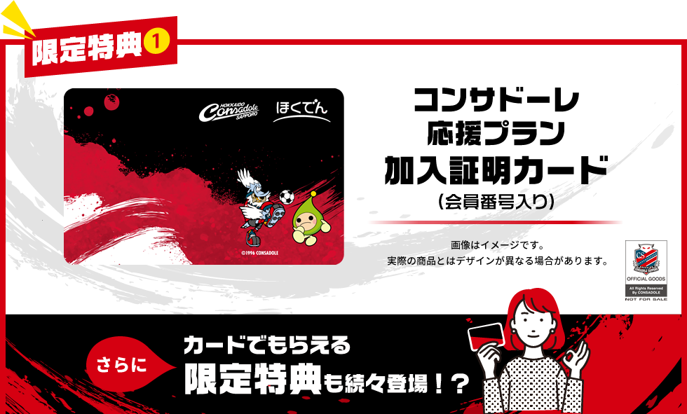 【限定特典①】コンサドーレ応援プラン加入証明カード（会員番号入り）　画像はイメージです。実際の商品とはデザインが異なる場合があります。　さらにカードでもらえる限定特典も続々登場！？