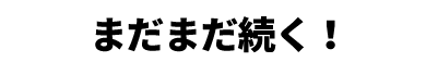 まだまだ続く!