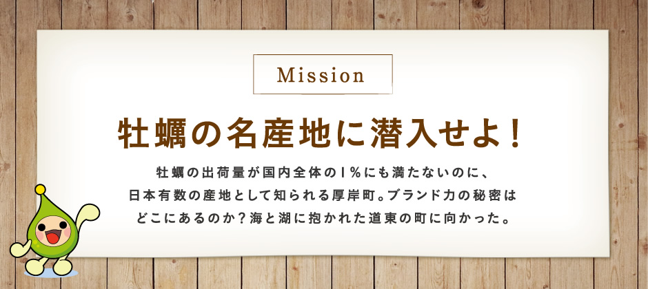 【Mission】牡蠣の名産地に潜入せよ！牡蠣の出荷量が国内全体の１％にも満たないのに、日本有数の産地として知られる厚岸町。ブランド力の秘密はどこにあるのか？海と湖に抱かれた道東の町に向かった。