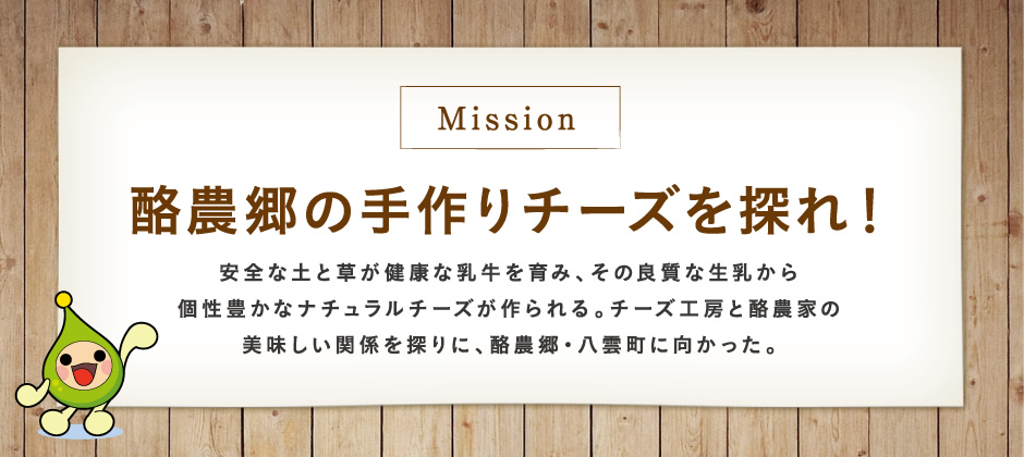 【Mission】酪農郷の手作りチーズを探れ！安全な土と草が健康な乳牛を育み、その良質な生乳から個性豊かなナチュラルチーズが作られる。チーズ工房と酪農家の美味しい関係を探りに、酪農郷・八雲町に向かった。