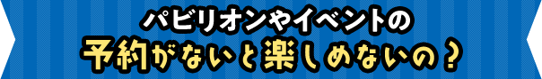 パビリオンやイベントの予約がないと楽しめないの?