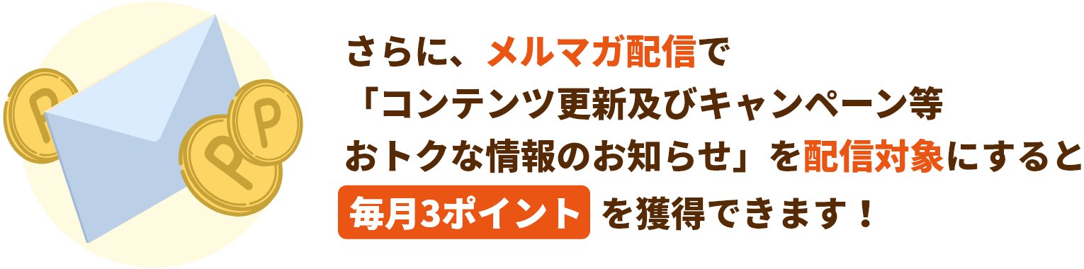 さらに、メルマガ配信で「コンテンツ更新及びキャンペーン等おトクな情報のお知らせ」を配信対象にすると毎月3ポイントを獲得できます！