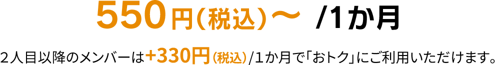 550円（税込）～ /1か月 2人目以降のメンバーは+330円（税込）/1か月で「おトク」にご利用いただけます。