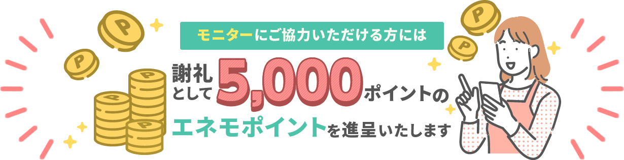 モニターにご協力いただける方には謝礼として5,000ポイントのエネモポイントを進呈いたします