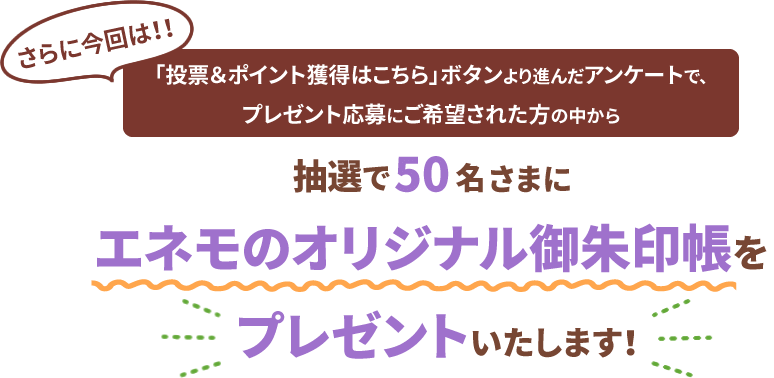 さらに今回は！！「投票＆ポイント獲得はこちら」ボタンより進んだアンケートで、プレゼント応募にご希望された方の中から抽選で50名さまにエネモのオリジナル御朱印帳をプレゼントいたします！