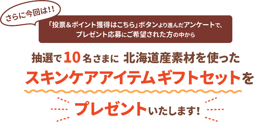 さらに今回は！！「投票＆ポイント獲得はこちら」ボタンより進んだアンケートで、プレゼント応募にご希望された方の中から抽選で10名さまに北海道産素材を使ったスキンケアアイテムギフトセットをプレゼントいたします！