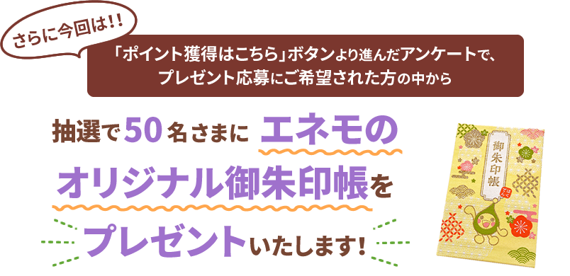 さらに今回は！！「ポイント獲得はこちら」ボタンより進んだアンケートで、プレゼント応募にご希望された方の中から抽選で50名さまにエネモのオリジナル御朱印帳をプレゼントいたします！