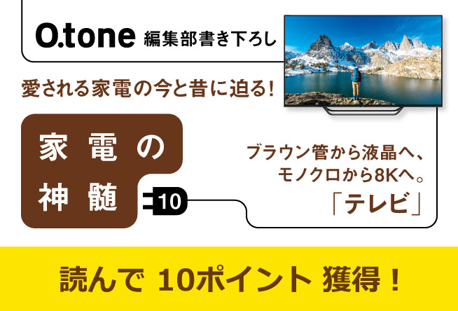 家電の神髄 vol.10 ブラウン管から液晶へ、モノクロから８Kへ。「テレビ」