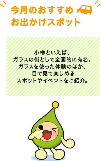 【今月のおすすめお出かけスポット】小樽といえば、ガラスの街として全国的に有名。ガラスを使った体験のほか、目で見て楽しめるスポットやイベントをご紹介。