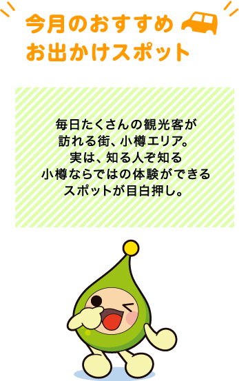 【今月のおすすめお出かけスポット】毎日たくさんの観光客が訪れる街、小樽エリア。実は、知る人ぞ知る小樽ならではの体験ができるスポットが目白押し。