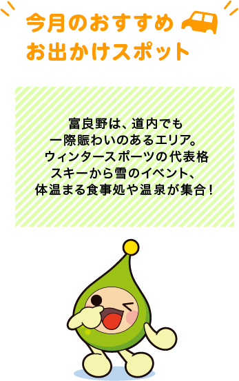 【今月のおすすめお出かけスポット】富良野は、道内でも一際賑わいのあるエリア。ウィンタースポーツの代表格スキーから雪のイベント、体温まる食事処や温泉が集合！