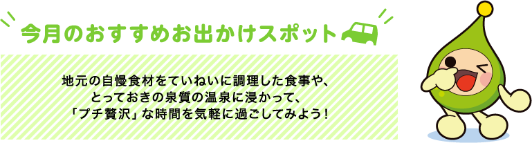 【今月のおすすめお出かけスポット】地元の自慢食材をていねいに調理した食事や、とっておきの泉質の温泉に浸かって、「プチ贅沢」な時間を気軽に過ごしてみよう!