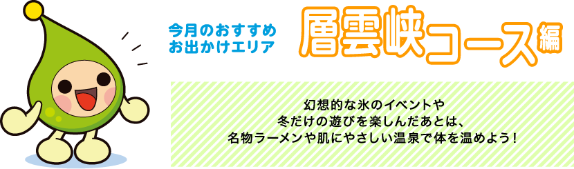 【今月のおすすめお出かけエリア 層雲峡コース編】幻想的な氷のイベントや冬だけの遊びを楽しんだあとは、名物ラーメンや肌にやさしい温泉で体を温めよう！