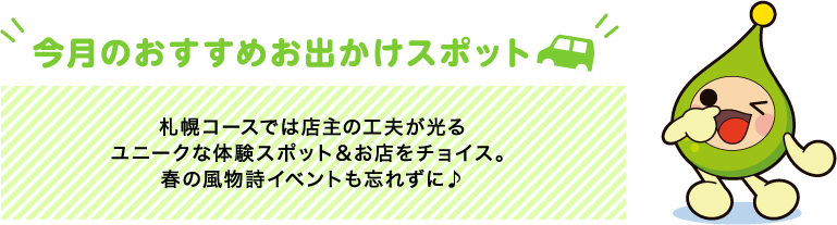 【今月のおすすめお出かけスポット】札幌コースでは店主の工夫が光るユニークな体験スポット&お店をチョイス。春の風物詩イベントも忘れずに♪