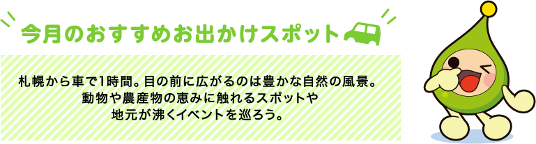 【今月のおすすめお出かけスポット】札幌から車で1時間。目の前に広がるのは豊かな自然の風景。動物や農産物の恵みに触れるスポットや地元が沸くイベントを巡ろう。