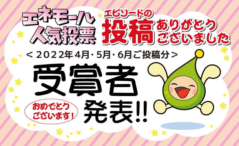 エネモール人気投票 エピソードの投稿ありがとうございました ＜2022年4月・5月・6月ご投稿分＞受賞者発表！！ おめでとうございます！