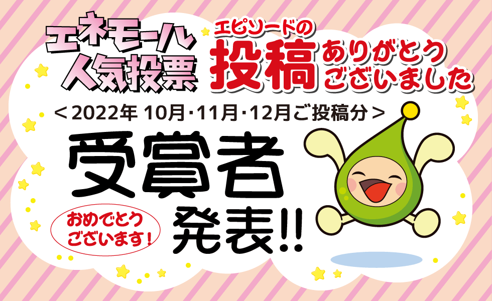 エネモール人気投票 エピソードの投稿ありがとうございました ＜2022年10月・11月・12月ご投稿分＞受賞者発表！！ おめでとうございます！