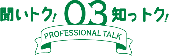聞いトク！知っトク！ 03　～ PROFESSIONAL TALK ～