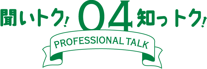聞いトク！知っトク！ 04　～ PROFESSIONAL TALK ～