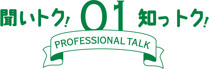 聞いトク！知っトク！ 01　～ PROFESSIONAL TALK ～