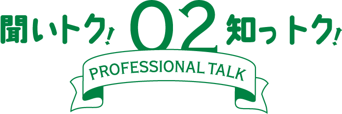 聞いトク！知っトク！ 02　～ PROFESSIONAL TALK ～