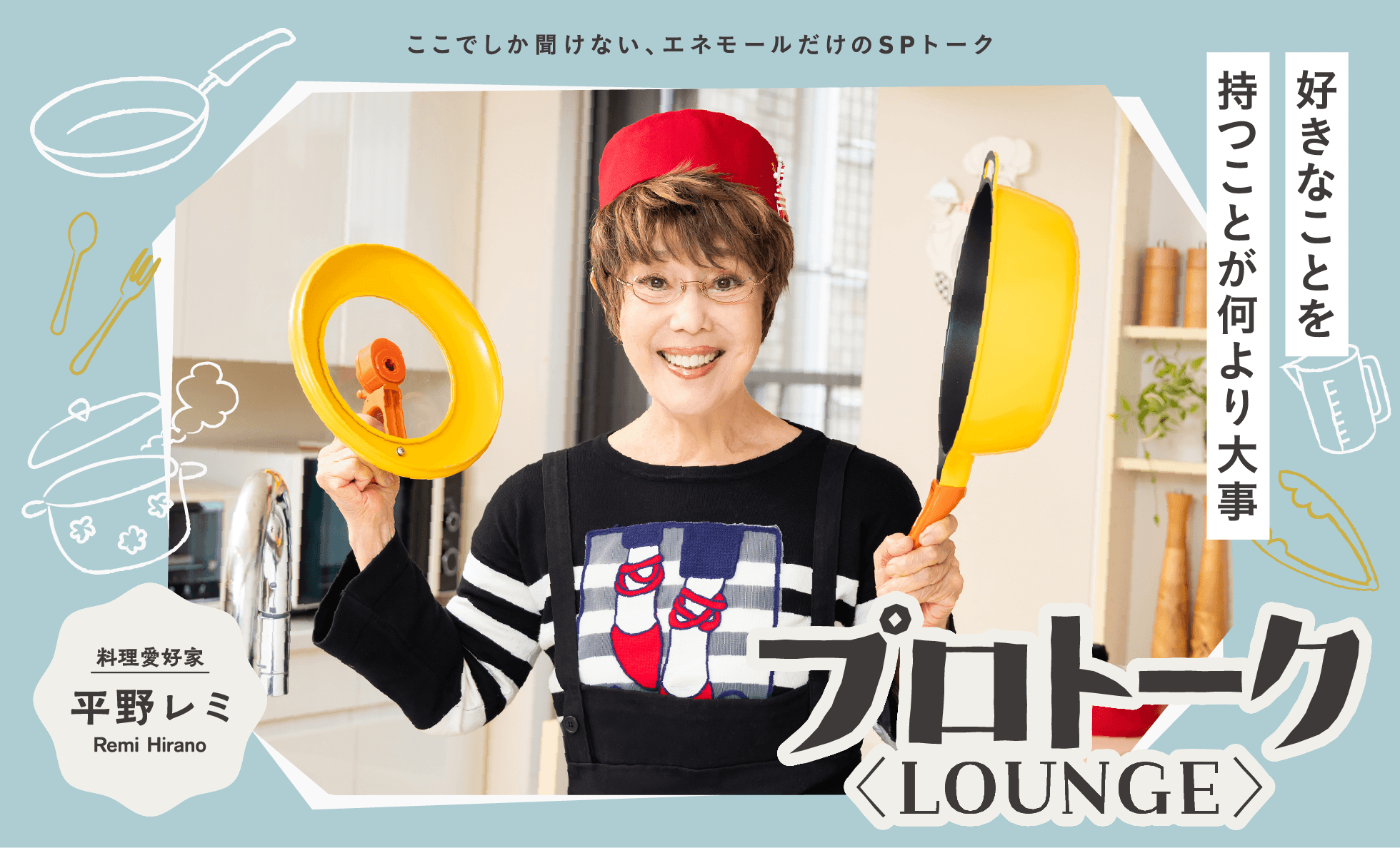 ここでしか聞けない、エネモールだけのSPトーク「プロトーク <LOUNGE>」 「好きなことを持つことが何より大事」料理愛好家 平野レミ Remi Hirano