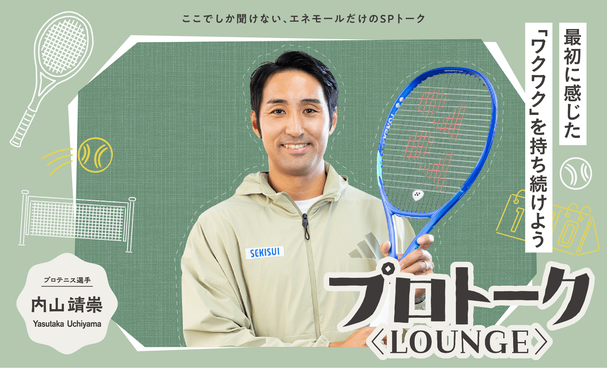 ここでしか聞けない、エネモールだけのSPトーク「プロトーク ＜LOUNGE＞」　最初に感じた「ワクワク」を持ち続けよう　プロテニス選手 内山靖崇 Yasutaka Uchiyama