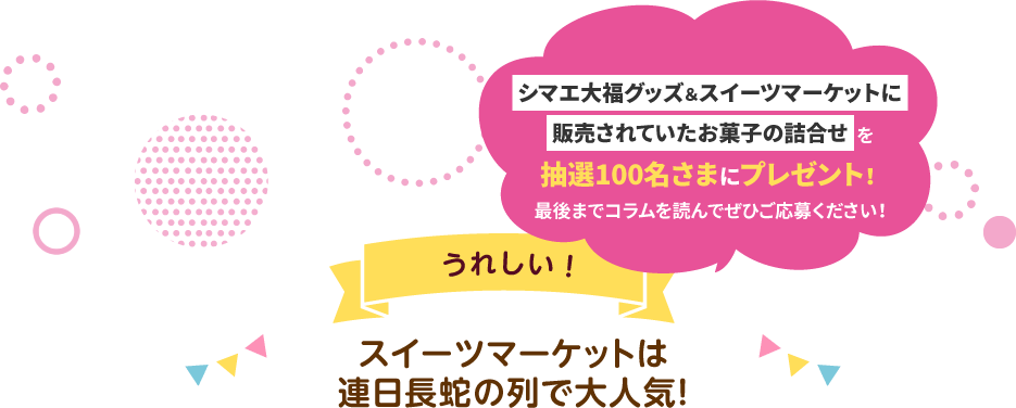 シマエ大福グッズ&スイーツマーケットに販売されていたお菓子の詰合せを抽選100名さまにプレゼント!最後までコラムを読んでぜひご応募ください! うれしい!スイーツマーケットは連日長蛇の列で大人気!
