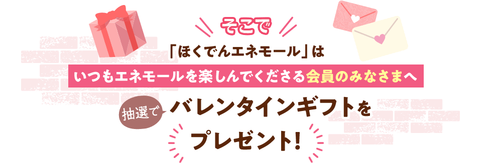 そこで「ほくでんエネモール」はいつもエネモールを楽しんでくださる会員のみなさまへバレンタインギフトを抽選でプレゼント！