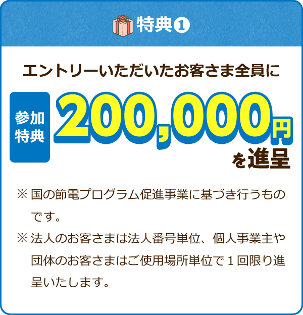 特典① エントリーいただいたお客さま全員に 参加特典200,000円を進呈 ※国の節電プログラム促進事業に基づき行うものです。 ※法人のお客さまは法人番号単位、個人事業主や団体のお客さまはご使用場所単位で1回限り進呈いたします。