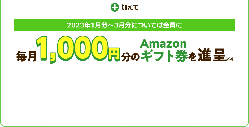 加えて 2023年1月分～3月分については全員に 毎月1,000円分のAmazonギフト券を進呈※4