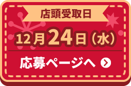 店頭受取日 12月24日(水) 応募ページへ ＞